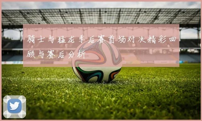 骑士与猛龙季后赛首场对决精彩回顾与赛后分析