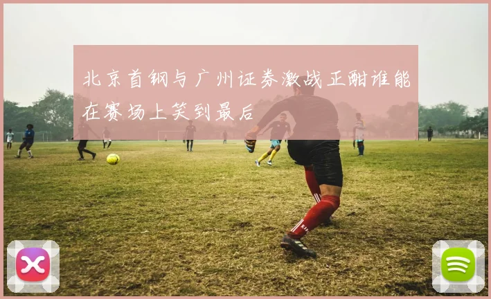 北京首钢与广州证券激战正酣谁能在赛场上笑到最后