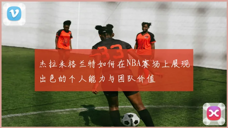 杰拉米格兰特如何在NBA赛场上展现出色的个人能力与团队价值