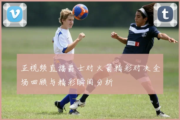正视频直播爵士对火箭精彩对决全场回顾与精彩瞬间分析