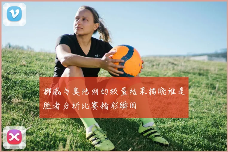 挪威与奥地利的较量结果揭晓谁是胜者分析比赛精彩瞬间