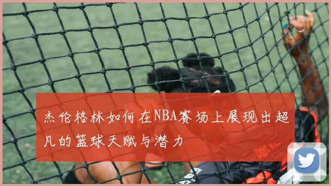 杰伦格林如何在NBA赛场上展现出超凡的篮球天赋与潜力