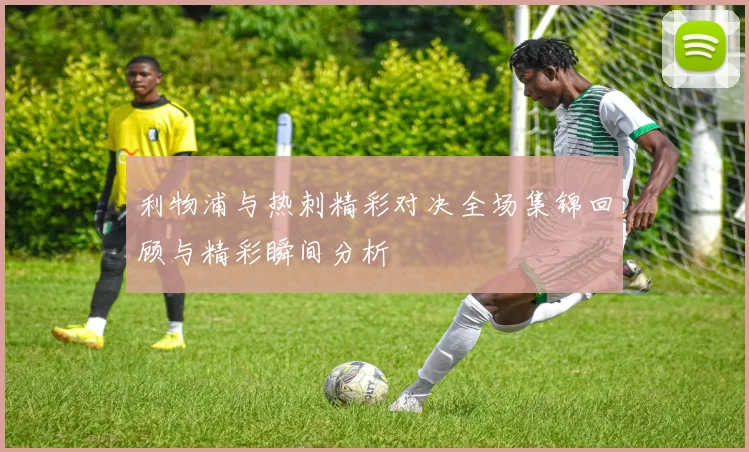 利物浦与热刺精彩对决全场集锦回顾与精彩瞬间分析