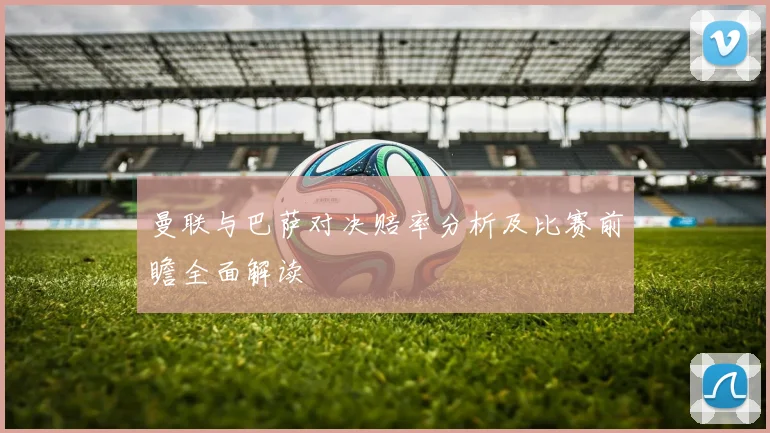 曼联与巴萨对决赔率分析及比赛前瞻全面解读