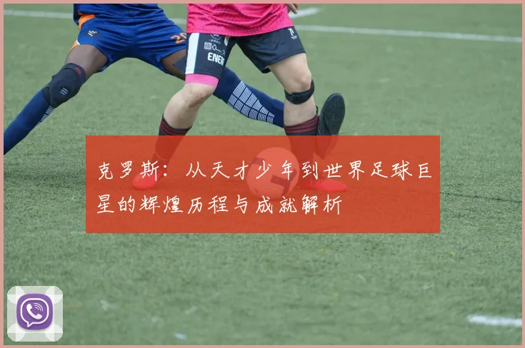 克罗斯：从天才少年到世界足球巨星的辉煌历程与成就解析