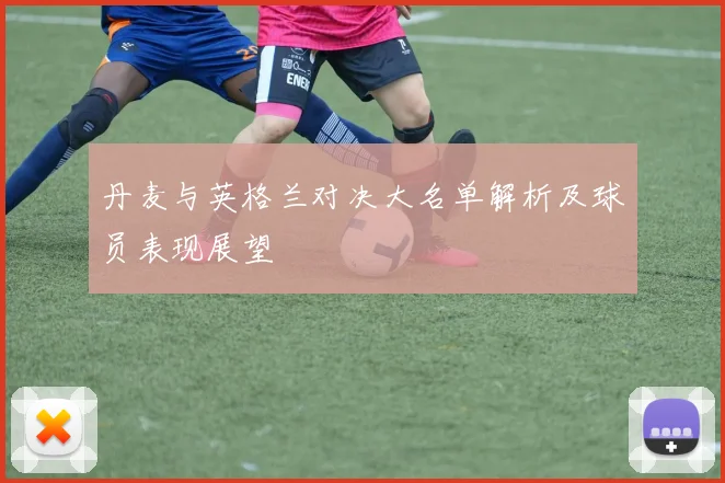 丹麦与英格兰对决大名单解析及球员表现展望