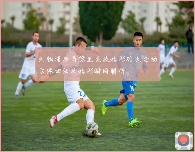 利物浦与马德里竞技精彩对决全场录像回放及精彩瞬间解析